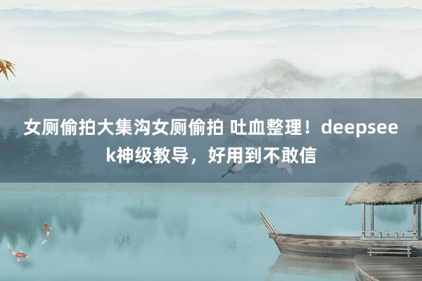女厕偷拍大集沟女厕偷拍 吐血整理！deepseek神级教导，好用到不敢信